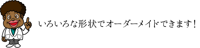 いろいろな形状でオーダーメイドできます！