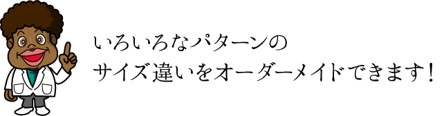 いろいろなパターンのサイズ違いをオーダーメイドできます！