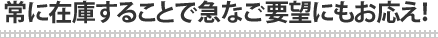 常に在庫することで急なご要望にもお応え！